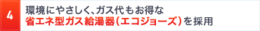 4. 環境にやさしく、ガス代もお得な省エネ型ガス給湯器（エコジョーズ）を採用