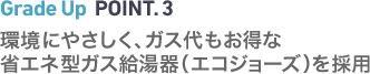 Grade Up POINT.3　環境にやさしく、ガス代もお得な省エネ型ガス給湯器（エコジョーズ）を採用