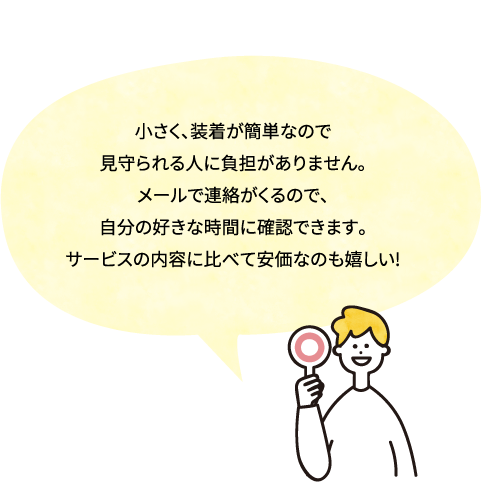 小さく、装着が簡単なので見守られる人に負担がありません。 メールで連絡がくるので、自分の好きな時間に確認できます。 サービスの内容に比べて安価なのも嬉しい!