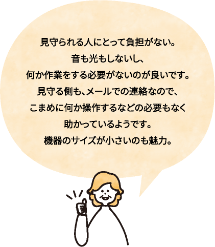 見守られる人にとって負担がない。音も光もしないし、何か作業をする必要がないのが良いです。見守る側も、メールでの連絡なので、こまめに何か操作するなどの必要もなく助かっているようです。機器のサイズが小さいのも魅力。