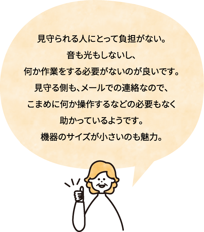 見守られる人にとって負担がない。音も光もしないし、何か作業をする必要がないのが良いです。見守る側も、メールでの連絡なので、こまめに何か操作するなどの必要もなく助かっているようです。機器のサイズが小さいのも魅力。