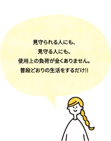 見守られる人にも、見守る人にも、使用上の負荷が全くありません。普段どおりの生活をするだけ!!