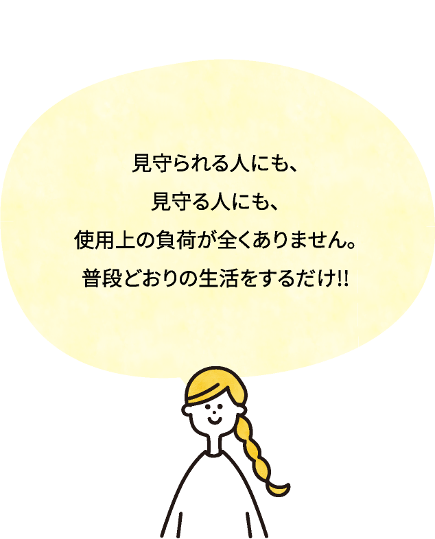 見守られる人にも、見守る人にも、使用上の負荷が全くありません。普段どおりの生活をするだけ!!