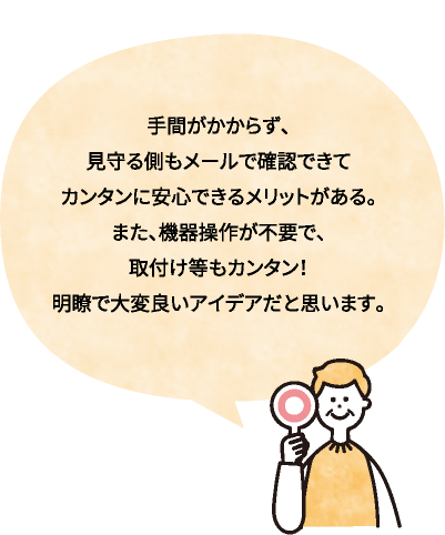 手間がかからず、見守る側もメールで確認できてカンタンに安心できるメリットがある。また、機器操作が不要で、取付け等もカンタン！明瞭で大変良いアイデアだと思います。