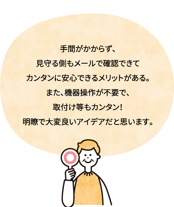 手間がかからず、見守る側もメールで確認できてカンタンに安心できるメリットがある。また、機器操作が不要で、取付け等もカンタン！明瞭で大変良いアイデアだと思います。