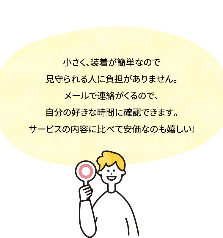 小さく、装着が簡単なので見守られる人に負担がありません。 メールで連絡がくるので、自分の好きな時間に確認できます。 サービスの内容に比べて安価なのも嬉しい!