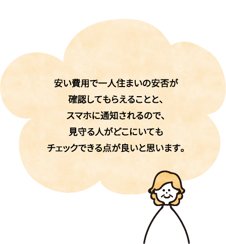 安い費用で一人住まいの安否が確認してもらえることと、 スマホに通知されるので、見守る人がどこにいてもチェックできる点が良いと思います。