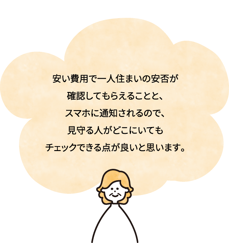 安い費用で一人住まいの安否が確認してもらえることと、 スマホに通知されるので、見守る人がどこにいてもチェックできる点が良いと思います。