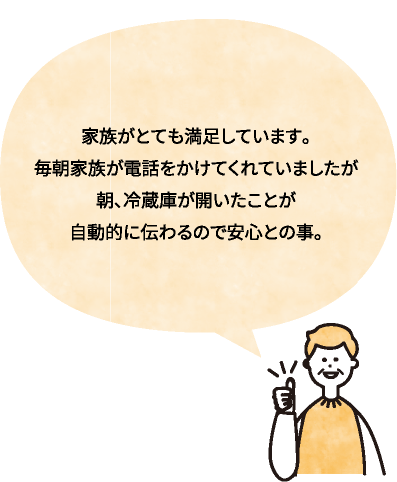 家族がとても満足しています。毎朝家族が電話をかけてくれていましたが朝、冷蔵庫が開いたことが自動的に伝わるので安心との事。