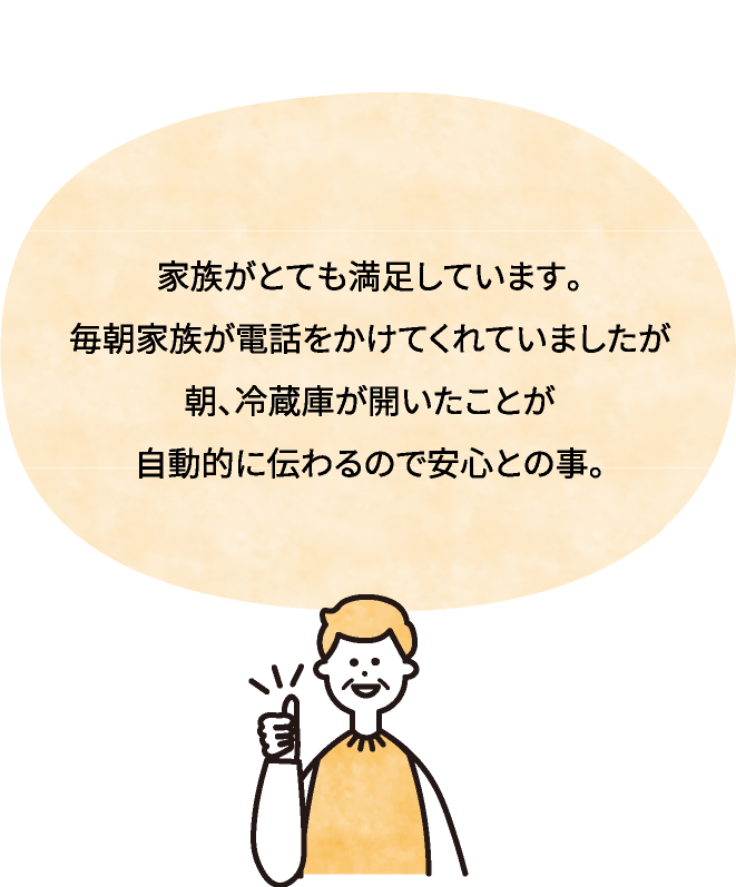 家族がとても満足しています。毎朝家族が電話をかけてくれていましたが朝、冷蔵庫が開いたことが自動的に伝わるので安心との事。