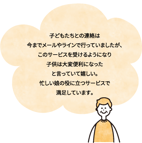 子どもたちとの連絡は今までメールやラインで行っていましたが、このサービスを受けるようになり子供は大変便利になった
と言っていて嬉しい。忙しい娘の役に立つサービスで満足しています。