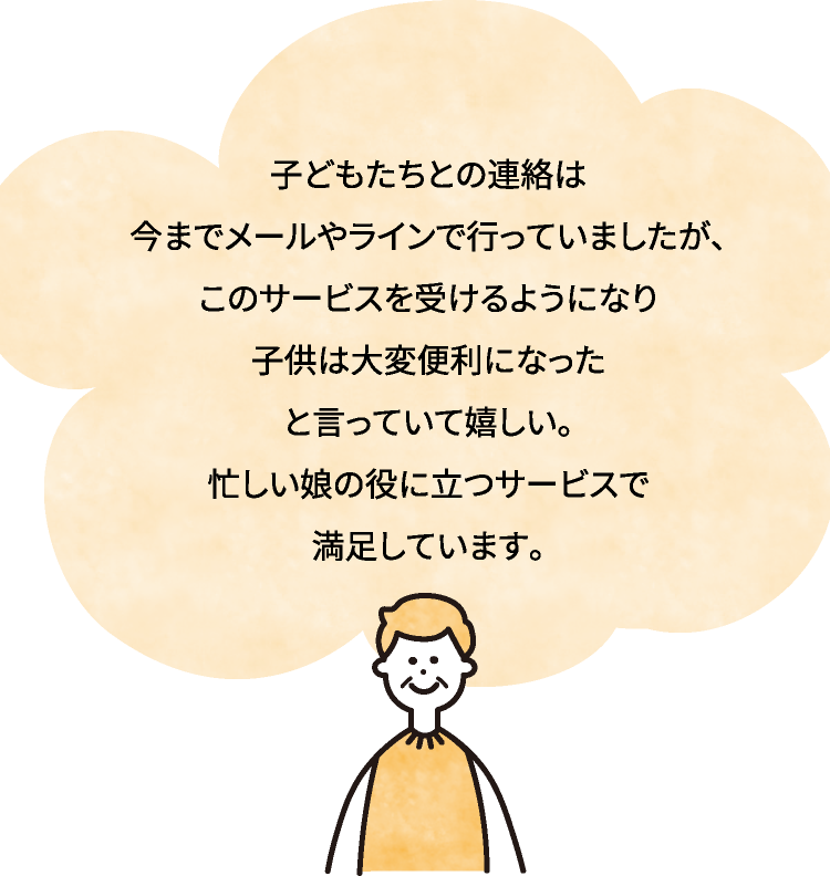 子どもたちとの連絡は今までメールやラインで行っていましたが、このサービスを受けるようになり子供は大変便利になった
と言っていて嬉しい。忙しい娘の役に立つサービスで満足しています。