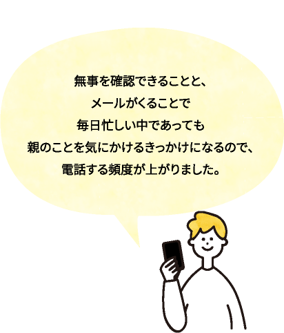 無事を確認できることと、メールがくることで毎日忙しい中であっても親のことを気にかけるきっかけになるので、電話する頻度が上がりました。