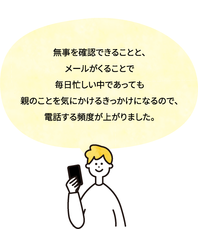 無事を確認できることと、メールがくることで毎日忙しい中であっても親のことを気にかけるきっかけになるので、電話する頻度が上がりました。